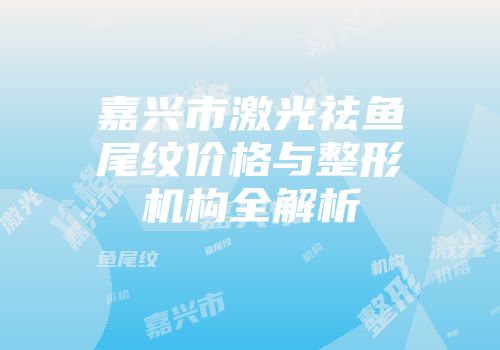 嘉兴市激光祛鱼尾纹价格与整形机构全解析