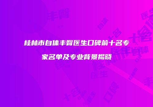 桂林市自体丰臀医生口碑前十名专家名单及专业背景揭晓