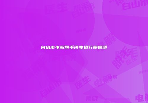 白山市电解脱毛医生排行榜揭晓
