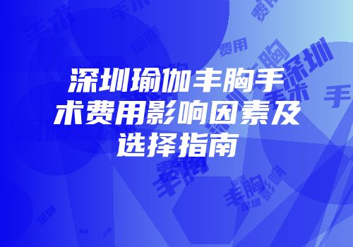 深圳瑜伽丰胸手术费用影响因素及选择指南