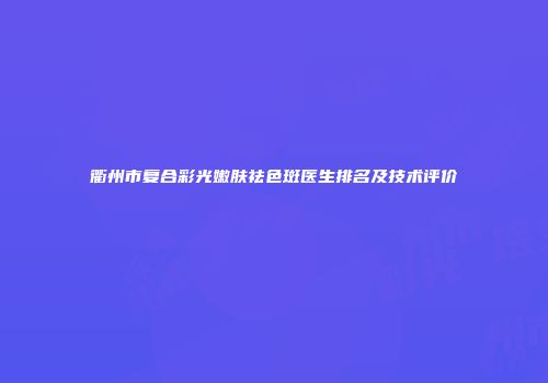 衢州市复合彩光嫩肤祛色斑医生排名及技术评价
