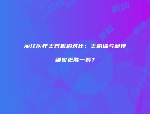 丽江医疗美容机构对比：美柏瑞与靓佳哪家更胜一筹？