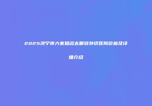 2025济宁市六家知名去眼袋外切医院价格及详细介绍