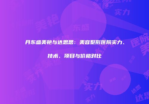 丹东盛美艳与达思思：美容整形医院实力、技术、项目与价格对比