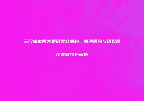 三门峡市两大整形美容机构：黄河医院与斑妃医疗美容特色解析