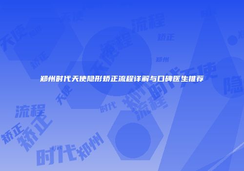 郑州时代天使隐形矫正流程详解与口碑医生推荐