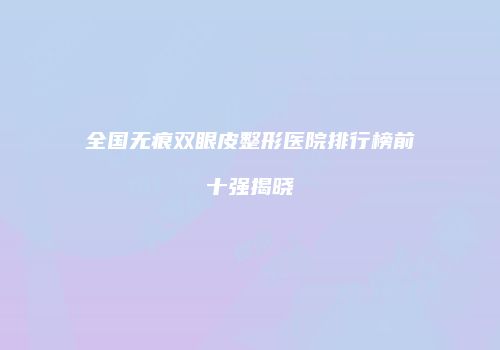 全国无痕双眼皮整形医院排行榜前十强揭晓
