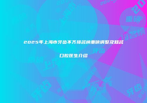 2025年上海市牙齿不齐排名榜重磅调整及知名口腔医生介绍