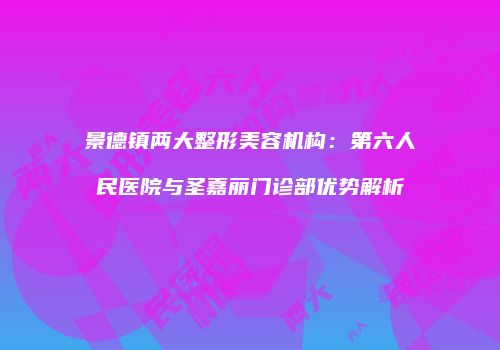 景德镇两大整形美容机构：第六人民医院与圣嘉丽门诊部优势解析