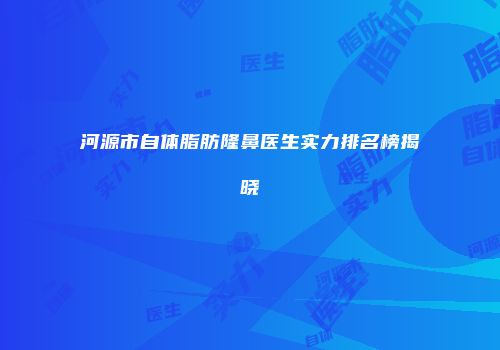 河源市自体脂肪隆鼻医生实力排名榜揭晓