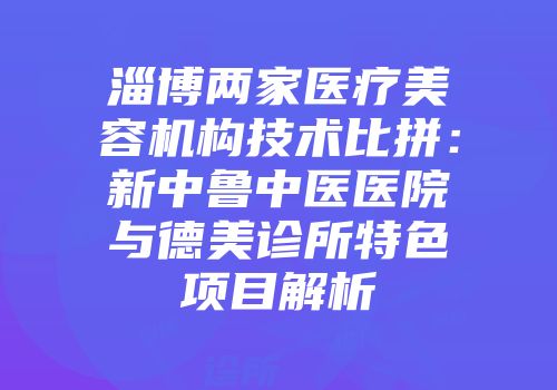 淄博两家医疗美容机构技术比拼：新中鲁中医医院与德美诊所特色项目解析
