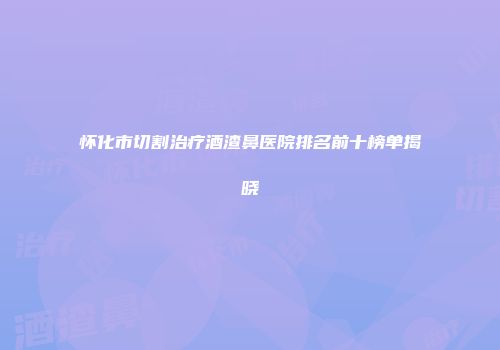 怀化市切割治疗酒渣鼻医院排名前十榜单揭晓