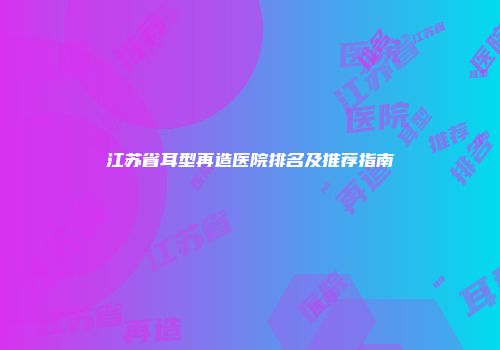 江苏省耳型再造医院排名及推荐指南
