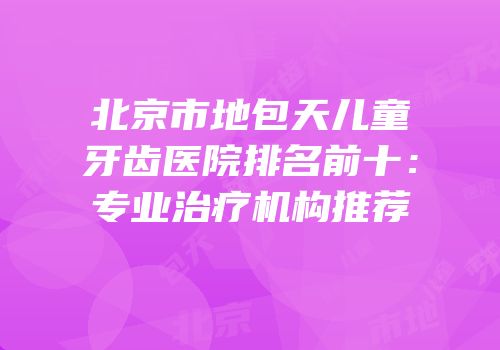 北京市地包天儿童牙齿医院排名前十：专业治疗机构推荐