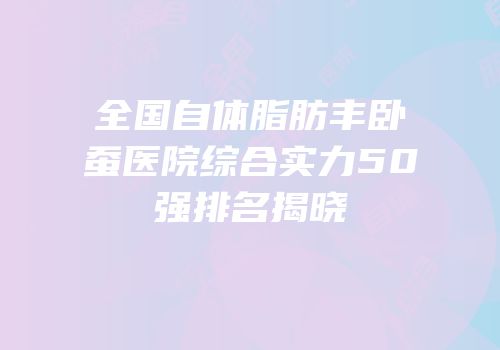 全国自体脂肪丰卧蚕医院综合实力50强排名揭晓