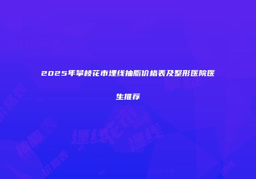 2025年攀枝花市埋线抽脂价格表及整形医院医生推荐