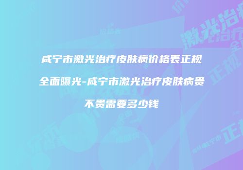 咸宁市激光治疗皮肤病价格表正规全面曝光-咸宁市激光治疗皮肤病贵不贵需要多少钱