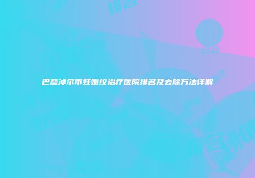 巴彦淖尔市妊娠纹治疗医院排名及去除方法详解