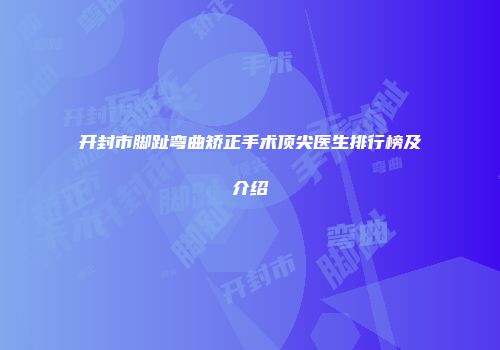 开封市脚趾弯曲矫正手术顶尖医生排行榜及介绍