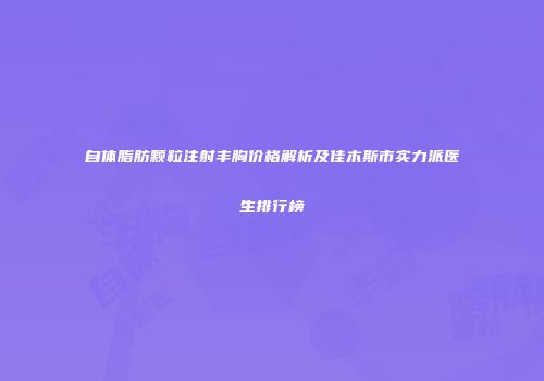 自体脂肪颗粒注射丰胸价格解析及佳木斯市实力派医生排行榜