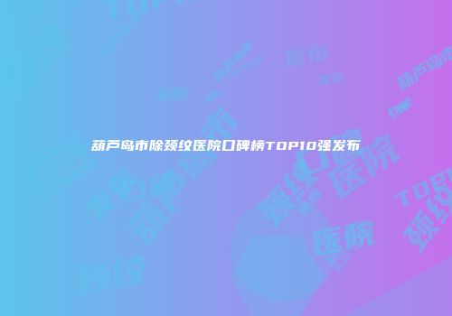 葫芦岛市除颈纹医院口碑榜TOP10强发布
