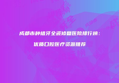 成都市种植牙全瓷修复医院排行榜：优质口腔医疗资源推荐