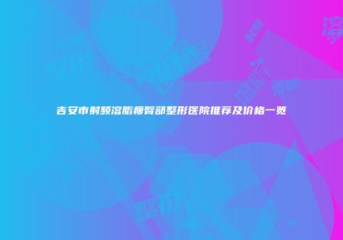 吉安市射频溶脂瘦臀部整形医院推荐及价格一览