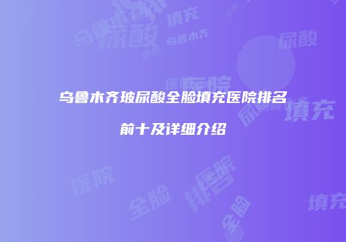 乌鲁木齐玻尿酸全脸填充医院排名前十及详细介绍