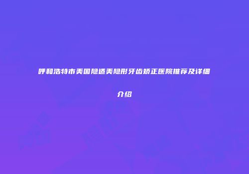 呼和浩特市美国隐适美隐形牙齿矫正医院推荐及详细介绍
