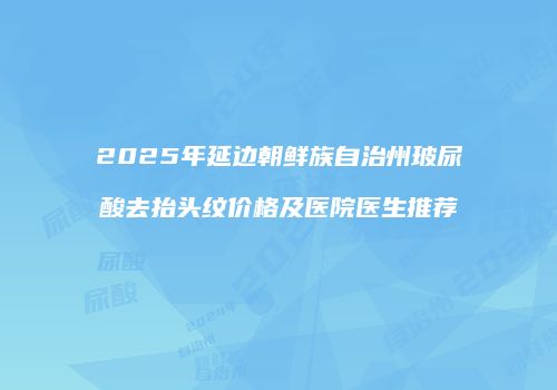 2025年延边朝鲜族自治州玻尿酸去抬头纹价格及医院医生推荐