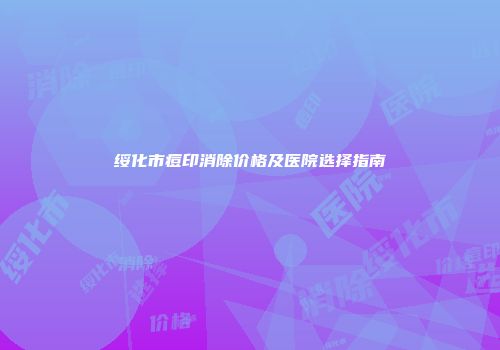 绥化市痘印消除价格及医院选择指南