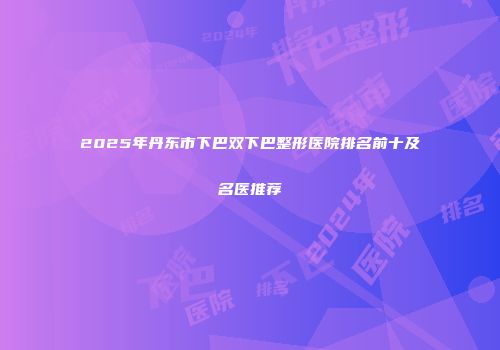 2025年丹东市下巴双下巴整形医院排名前十及名医推荐