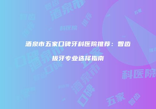 酒泉市五家口碑牙科医院推荐：智齿拔牙专业选择指南