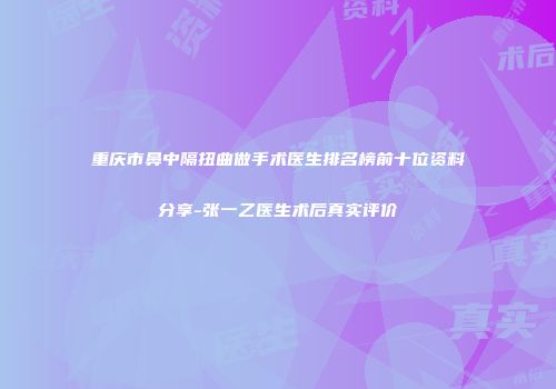 重庆市鼻中隔扭曲做手术医生排名榜前十位资料分享-张一乙医生术后真实评价