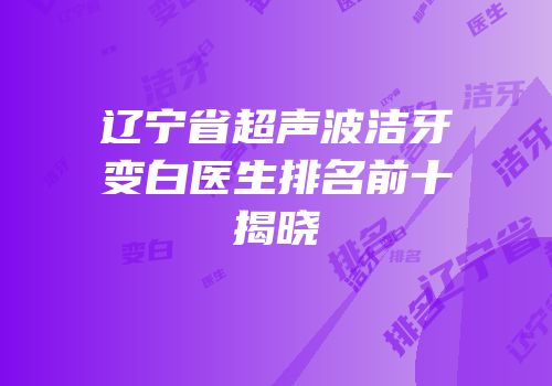 辽宁省超声波洁牙变白医生排名前十揭晓