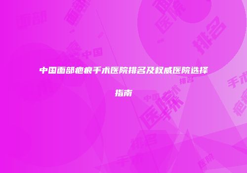 中国面部疤痕手术医院排名及权威医院选择指南