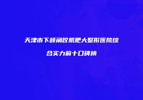 天津市下颌角咬肌肥大整形医院综合实力前十口碑榜