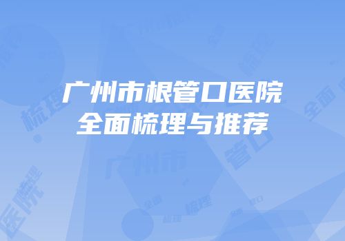 广州市根管口医院全面梳理与推荐