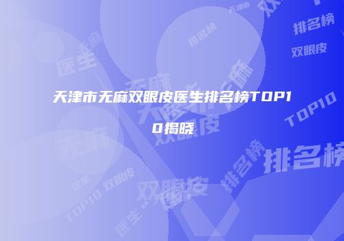 天津市无麻双眼皮医生排名榜TOP10揭晓