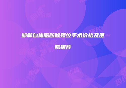 邯郸自体脂肪除颈纹手术价格及医院推荐