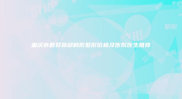 重庆市唇裂鼻部畸形整形价格及医院医生推荐