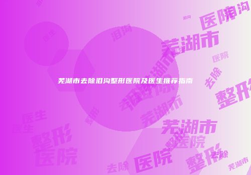 芜湖市去除泪沟整形医院及医生推荐指南