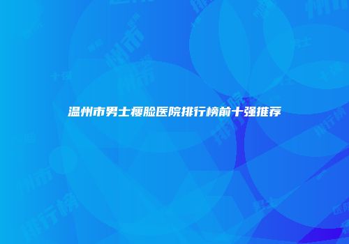 温州市男士瘦脸医院排行榜前十强推荐