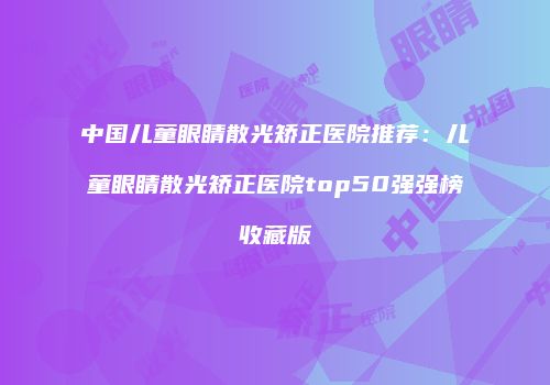 中国儿童眼睛散光矫正医院推荐：儿童眼睛散光矫正医院top50强强榜收藏版