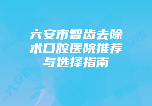 六安市智齿去除术口腔医院推荐与选择指南