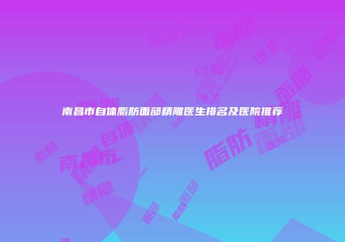 南昌市自体脂肪面部精雕医生排名及医院推荐