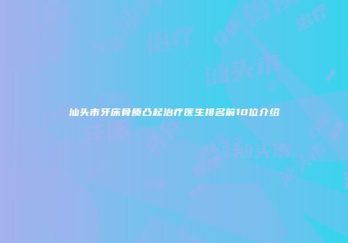 汕头市牙床骨质凸起治疗医生排名前10位介绍