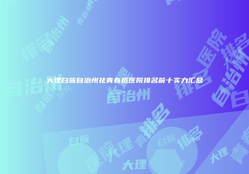 大理白族自治州祛青春痘医院排名前十实力汇总