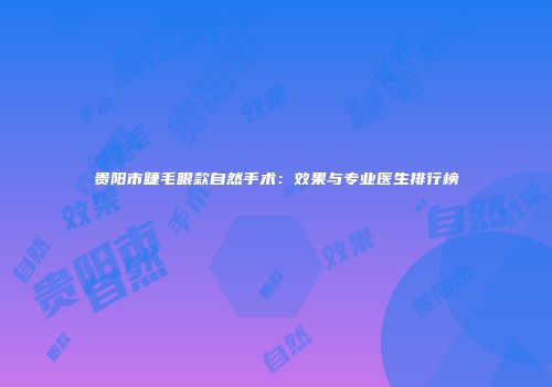 贵阳市睫毛眼款自然手术：效果与专业医生排行榜