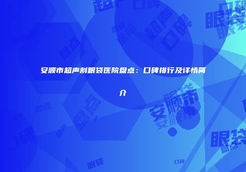 安顺市超声割眼袋医院盘点：口碑排行及详情简介